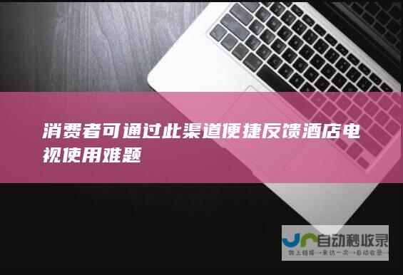 消费者可通过此渠道便捷反馈酒店电视使用难题