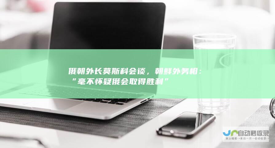 俄朝外长莫斯科会谈，朝鲜外务相：“毫不怀疑俄会取得胜利”