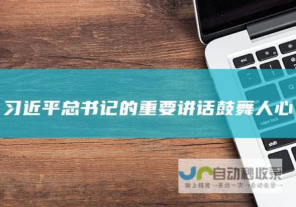 习近平总书记的重要讲话鼓舞人心