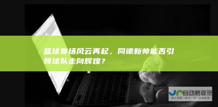 篮球赛场风云再起，同曦新帅能否引领球队走向辉煌？