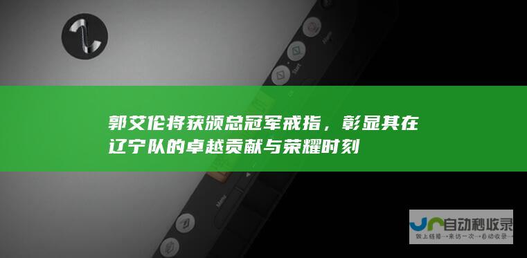 郭艾伦将获颁总冠军戒指，彰显其在辽宁队的卓越贡献与荣耀时刻