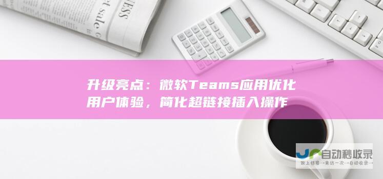 升级亮点：微软Teams应用优化用户体验，简化超链接插入操作