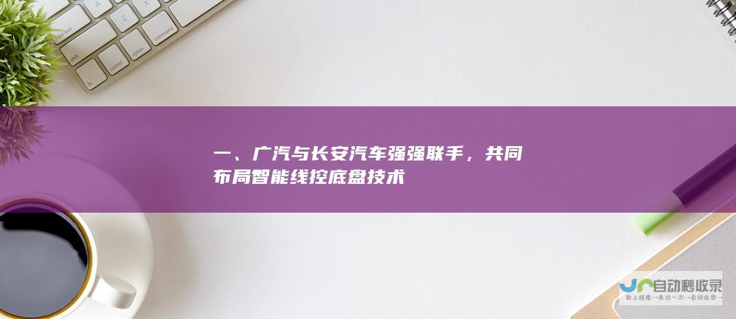 一、广汽与长安汽车强强联手，共同布局智能线控底盘技术