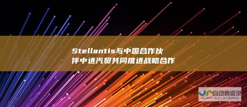 Stellantis与中国合作伙伴中进汽贸共同推进战略合作