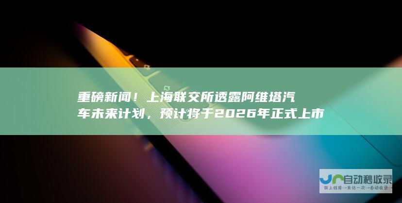 重磅新闻！上海联交所透露阿维塔汽车未来计划，预计将于2026年正式上市