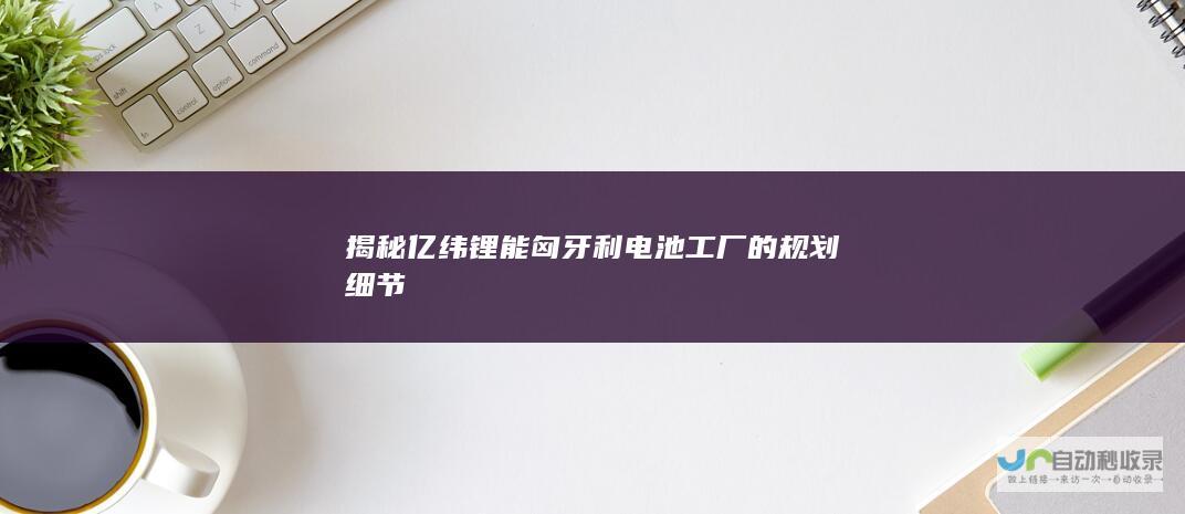 揭秘亿纬锂能匈牙利电池工厂的规划细节