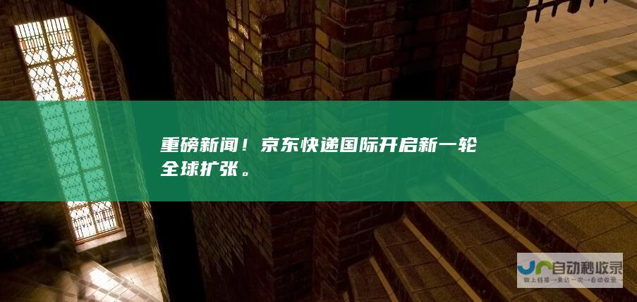 重磅新闻！京东快递国际开启新一轮全球扩张。