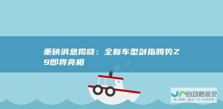 重磅消息揭晓：全新车型剑指腾势Z9即将亮相