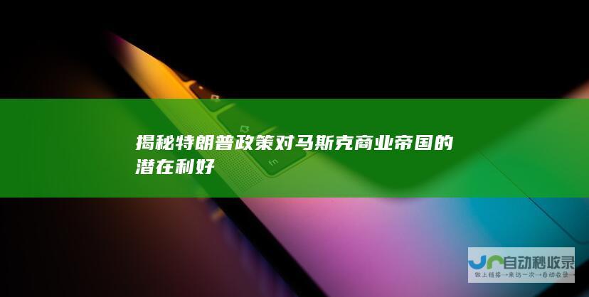 揭秘特朗普政策对马斯克商业帝国的潜在利好