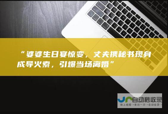 “婆婆生日宴惊变，丈夫携秘书现身成导火索，引爆当场离婚”