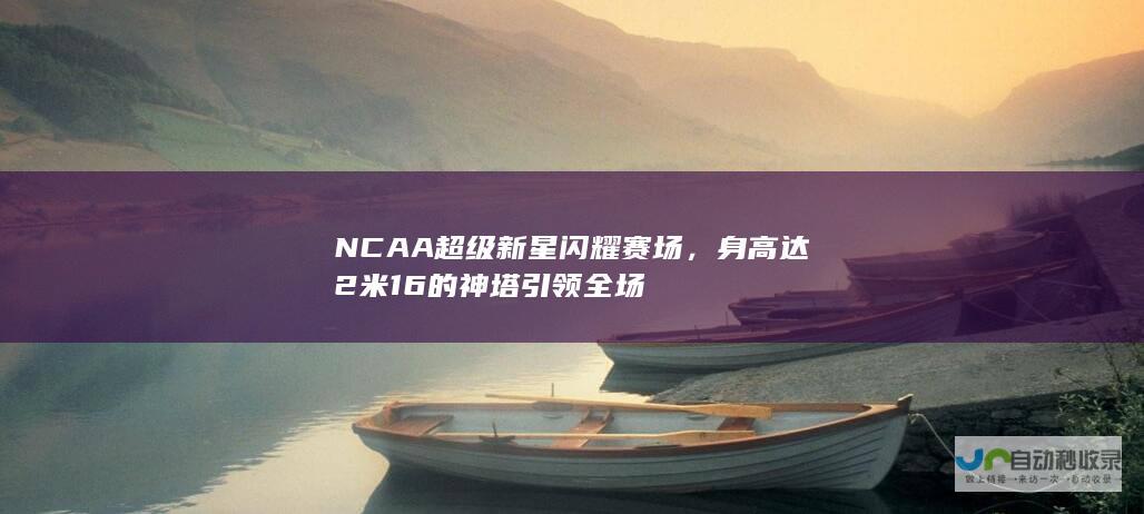 NCAA超级新星闪耀赛场，身高达2米16的神塔引领全场