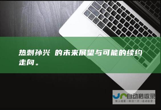 热刺孙兴慜的未来展望与可能的续约走向。