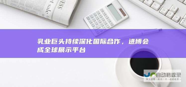 乳业巨头持续深化国际合作，进博会成全球展示平台