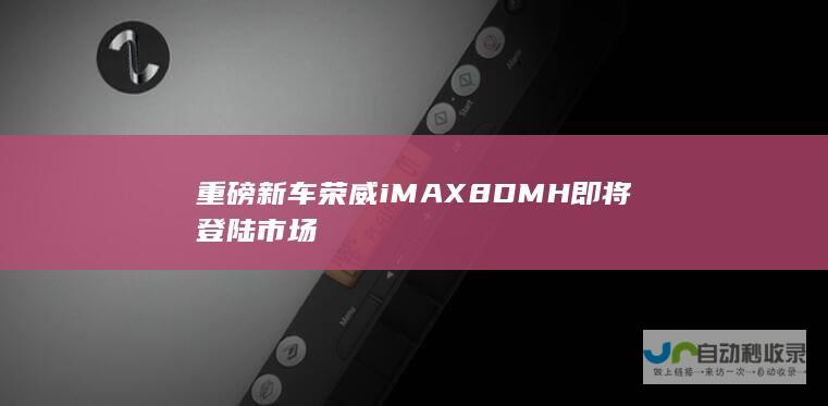 重磅新车荣威iMAX8 DMH即将登陆市场