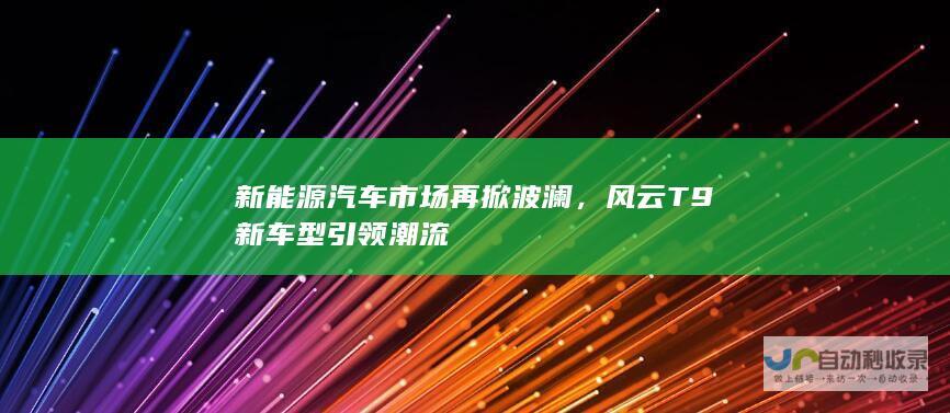 新能源汽车市场再掀波澜，风云T9新车型引领潮流