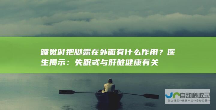 睡觉时把脚露在外面有什么作用？医生揭示：失眠或与肝脏健康有关