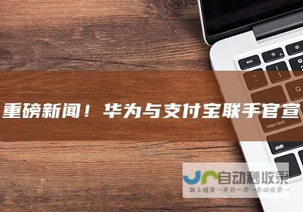 重磅新闻！华为与支付宝联手官宣