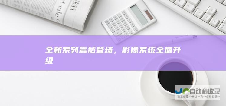 全新系列震撼登场，影像系统全面升级