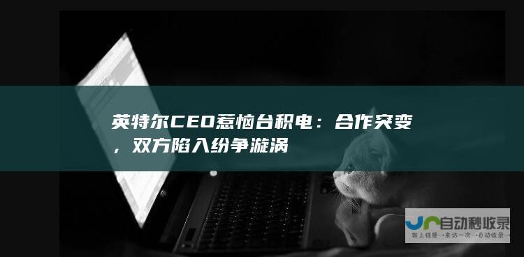 英特尔CEO惹恼台积电：合作突变，双方陷入纷争漩涡