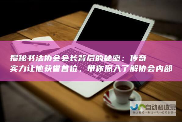 揭秘书法协会会长背后的秘密：传奇实力让他获誉首位，带你深入了解协会内部细节！