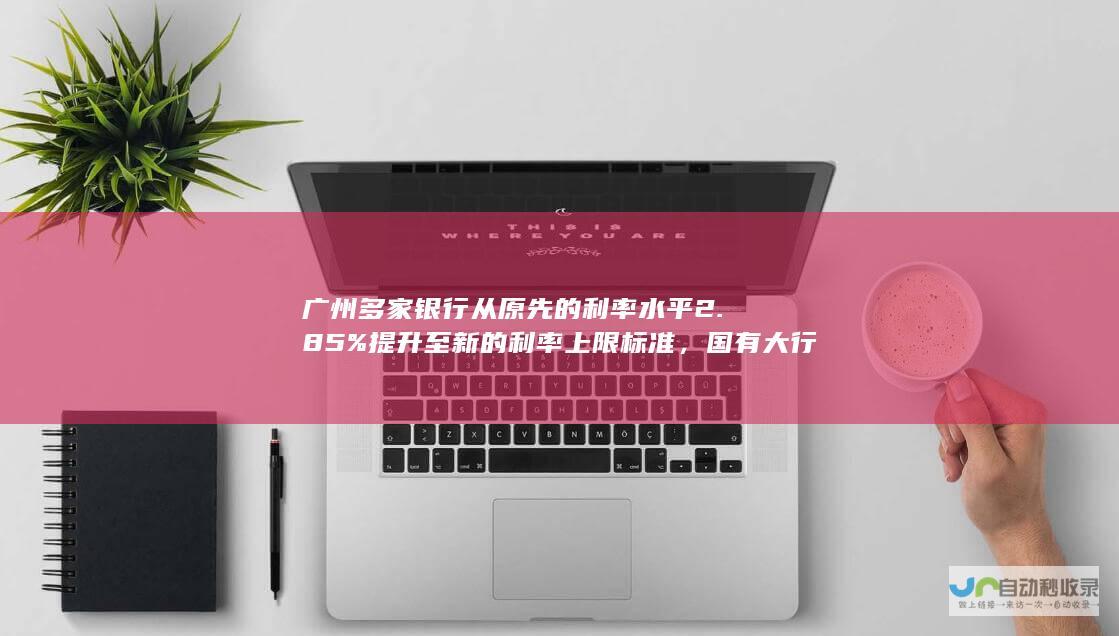 广州多家银行从原先的利率水平2.85%提升至新的利率上限标准，国有大行今日已正式执行。