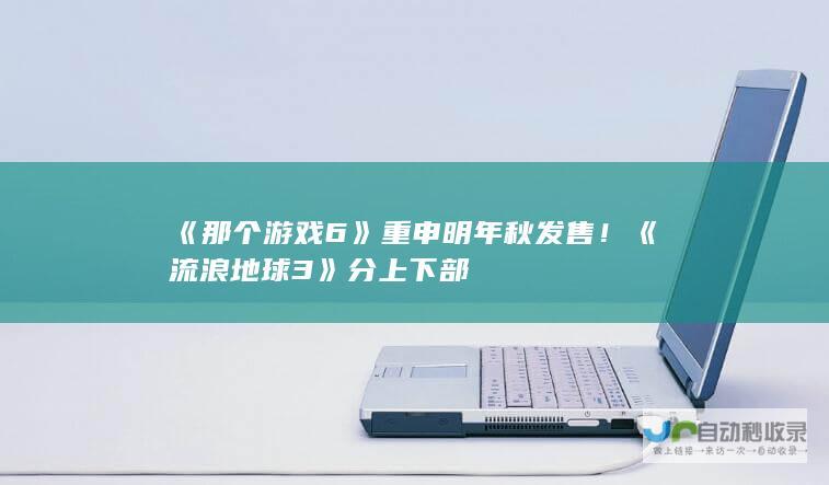 《那个游戏 6》重申明年秋发售！《流浪地球 3》分上下部