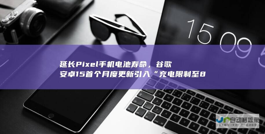 延长 Pixel 手机电池寿命，谷歌安卓 15 首个月度更新引入“充电限制至 80%”选项