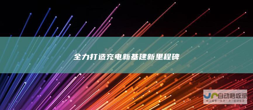 全力打造充电新基建新里程碑