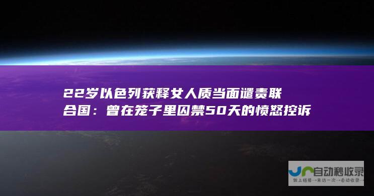 22岁以色列获释女人质当面谴责联合国：曾在笼子里囚禁50天的愤怒控诉