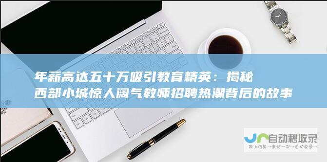 年薪高达五十万吸引教育精英：揭秘西部小城惊人阔气教师招聘热潮背后的故事