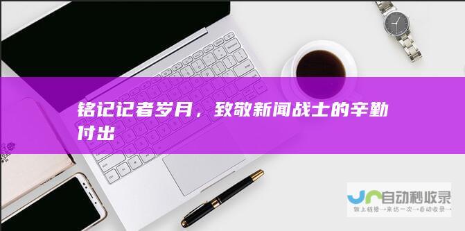 铭记记者岁月，致敬新闻战士的辛勤付出