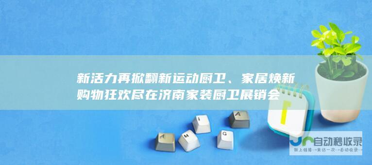 新活力再掀翻新运动厨卫、家居焕新购物狂欢尽在济南家装厨卫展销会