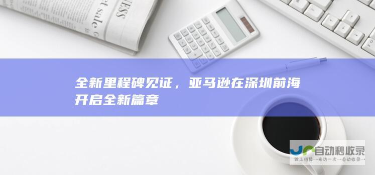 全新里程碑见证，亚马逊在深圳前海开启全新篇章