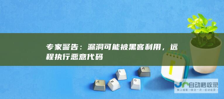 专家警告：漏洞可能被黑客利用，远程执行恶意代码