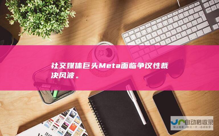 社交媒体巨头Meta面临争议性裁决风波。