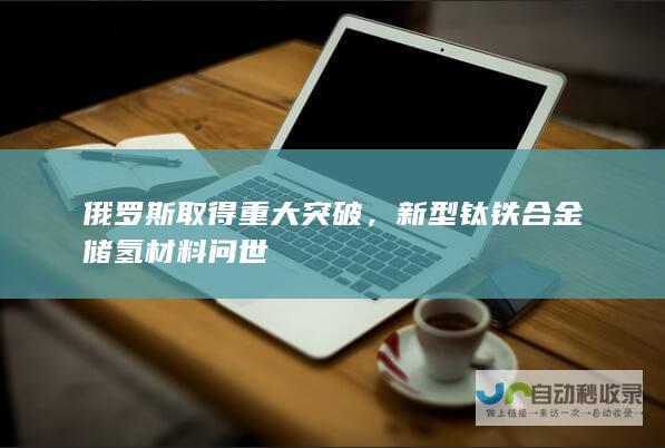 俄罗斯取得重大突破，新型钛铁合金储氢材料问世