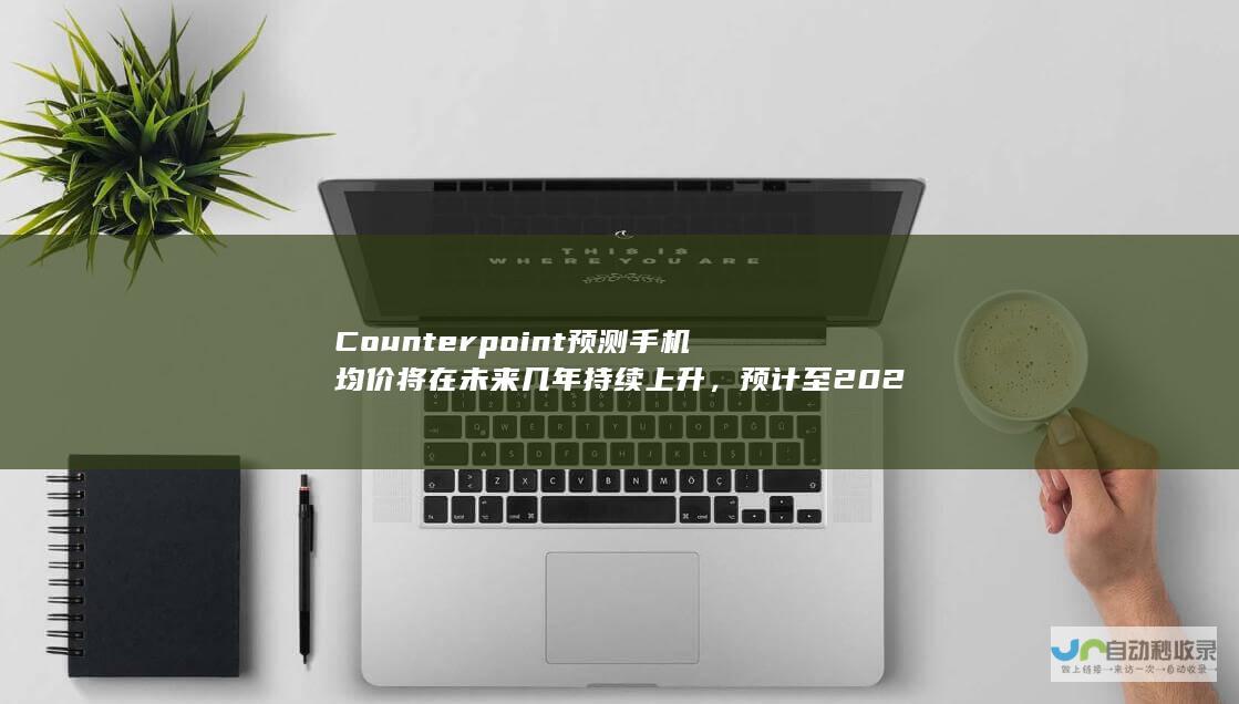 Counterpoint预测手机均价将在未来几年持续上升，预计至2024年手机均价将达到365美元