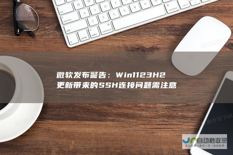 微软发布警告：Win11 23H2更新带来的SSH连接问题需注意