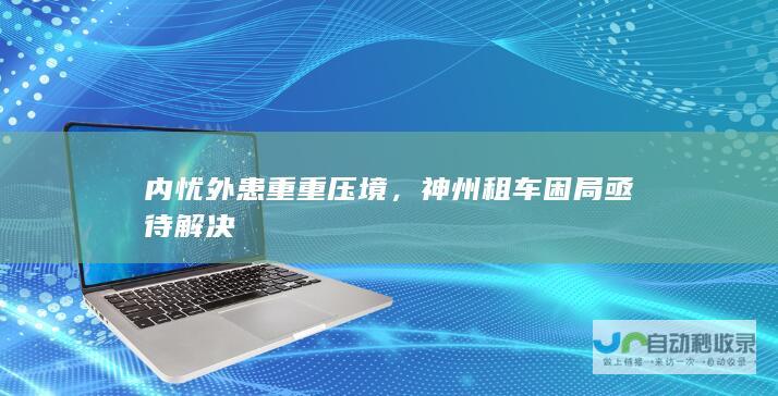 内忧外患重重压境，神州租车困局亟待解决