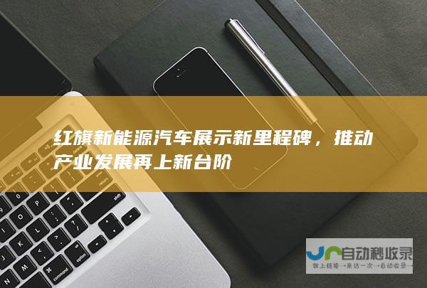 红旗新能源汽车展示新里程碑，推动产业发展再上新