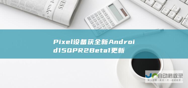 Pixel设备获全新Android15QPR2Beta1更新