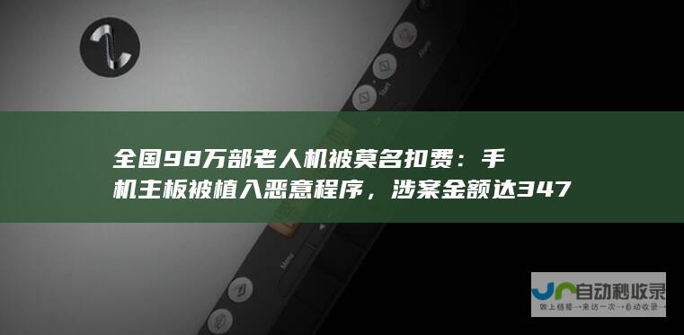 全国 98 万部老人机被莫名扣费：手机主板被植入恶意程序，涉案金额达 347 万元