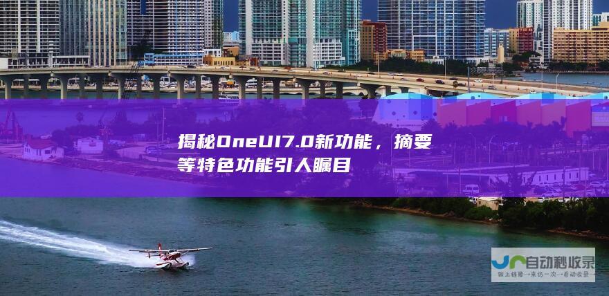 揭秘One UI 7.0新功能，摘要等特色功能引人瞩目