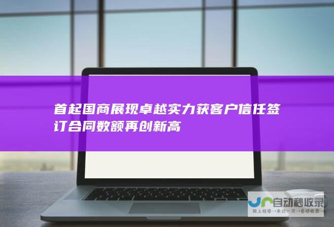 首起国商展现卓越实力获客户信任 签订合同数额再创新高