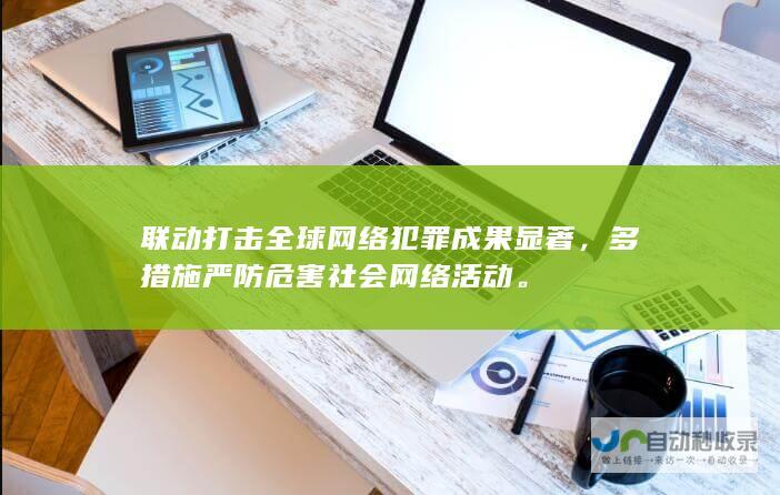 联动打击全球网络犯罪成果显著，多措施严防危害社会网络活动。