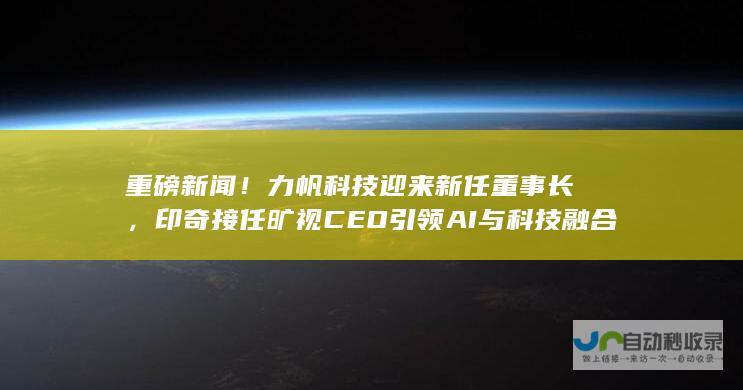 重磅新闻！力帆科技迎来新任董事长，印奇接任旷视CEO引领AI与科技融合新篇章