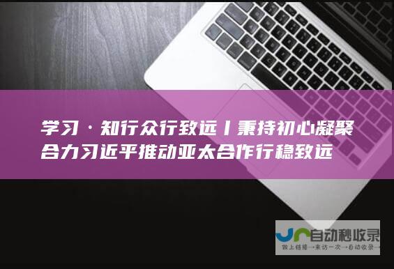 学习·知行 众行致远丨秉持初心 凝聚合力 习近平推动亚太合作行稳致远