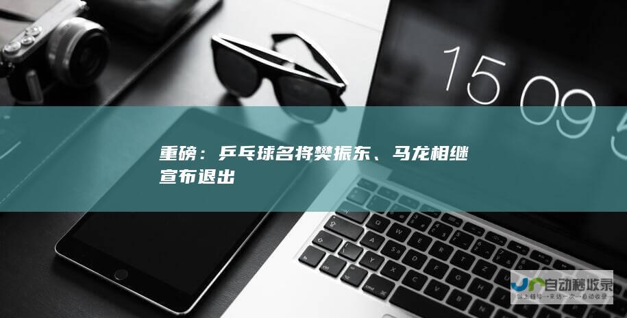 重磅：乒乓球名将樊振东、马龙相继宣布退出