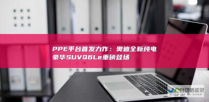 PPE平台首发力作奥迪全新纯电豪华SUVQ6Le重磅登