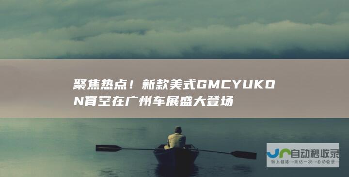 聚焦热点！新款美式GMC YUKON育空在广州车展盛大登场